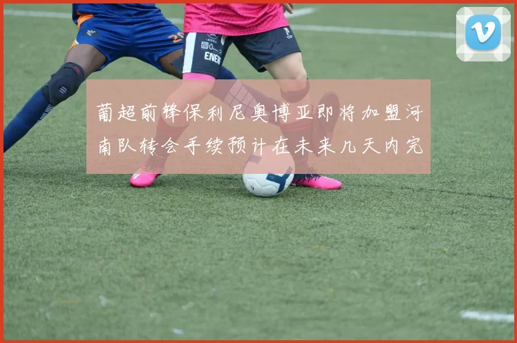 葡超前锋保利尼奥博亚即将加盟河南队转会手续预计在未来几天内完成