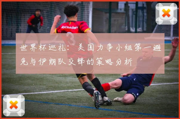 世界杯巡礼：美国力争小组第一避免与伊朗队交锋的策略分析