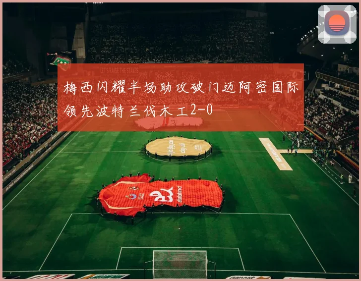 梅西闪耀半场助攻破门迈阿密国际领先波特兰伐木工2-0