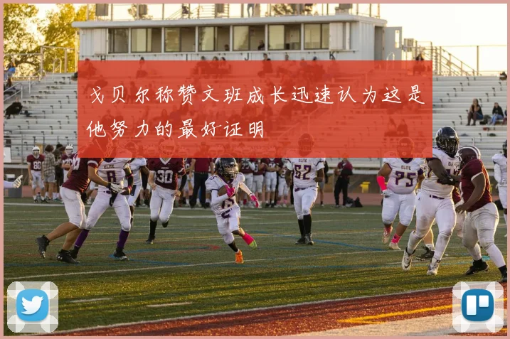 戈贝尔称赞文班成长迅速认为这是他努力的最好证明