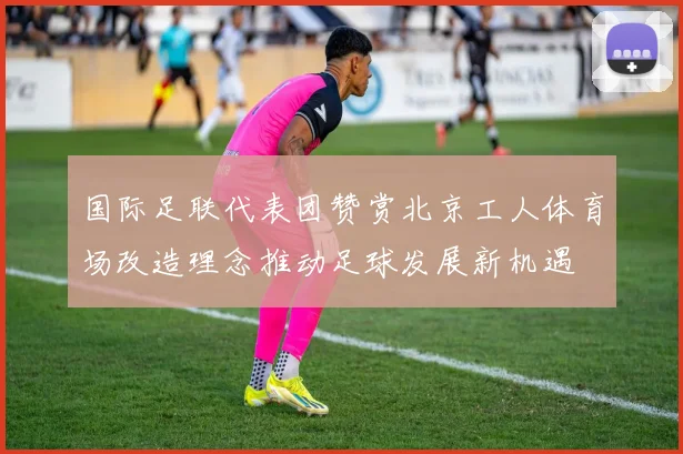 国际足联代表团赞赏北京工人体育场改造理念推动足球发展新机遇