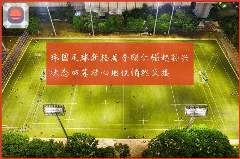 韩国足球新格局李刚仁崛起孙兴慜状态回落核心地位悄然交接