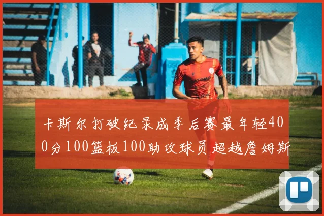 卡斯尔打破纪录成季后赛最年轻400分100篮板100助攻球员超越詹姆斯荣耀时刻