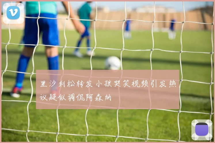 里沙利松转发小孩哭笑视频引发热议疑似调侃阿森纳