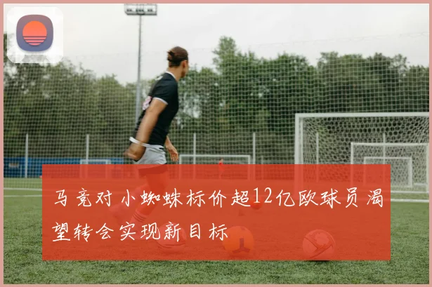 马竞对小蜘蛛标价超12亿欧球员渴望转会实现新目标