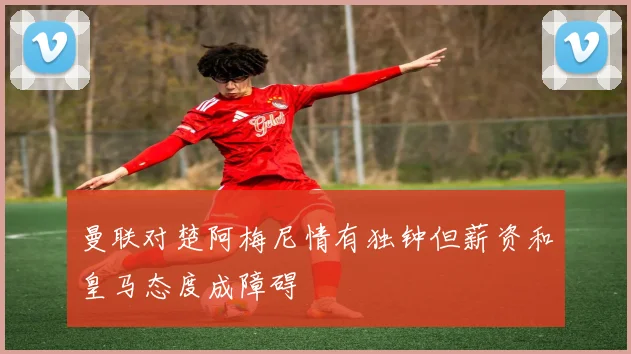 曼联对楚阿梅尼情有独钟但薪资和皇马态度成障碍
