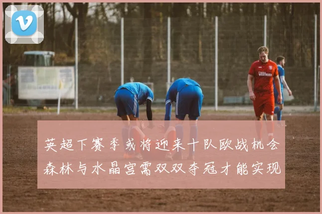 英超下赛季或将迎来十队欧战机会森林与水晶宫需双双夺冠才能实现