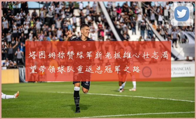 塔图姆称赞绿军新老板雄心壮志渴望带领球队重返总冠军之路