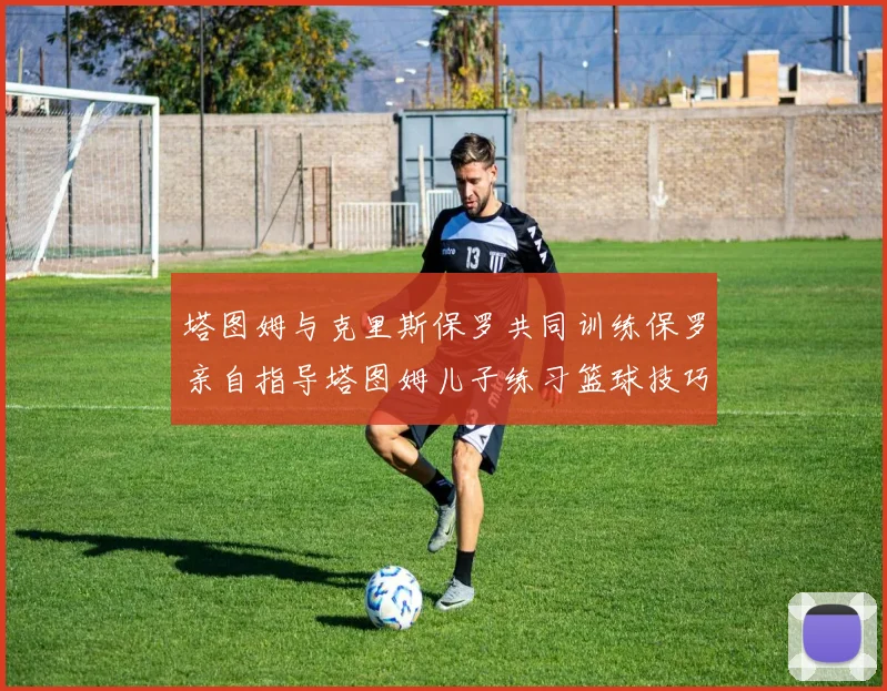 塔图姆与克里斯保罗共同训练保罗亲自指导塔图姆儿子练习篮球技巧