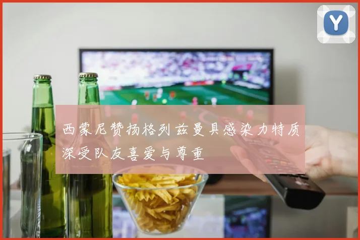 西蒙尼赞扬格列兹曼具感染力特质深受队友喜爱与尊重