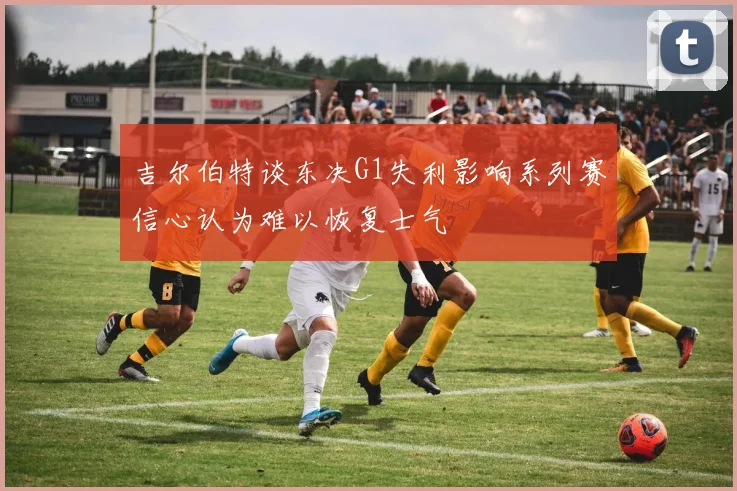吉尔伯特谈东决G1失利影响系列赛信心认为难以恢复士气