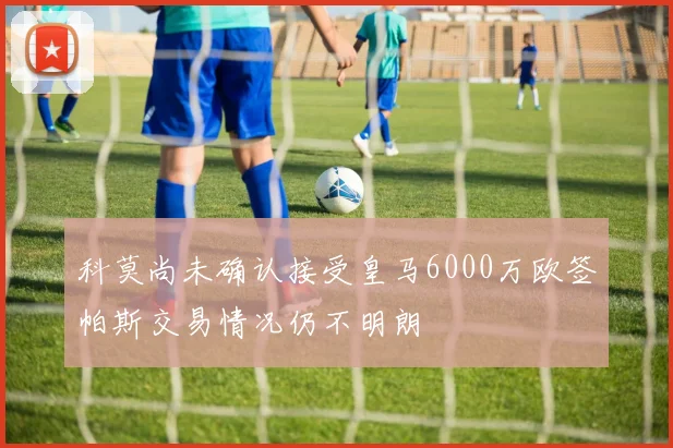 科莫尚未确认接受皇马6000万欧签帕斯交易情况仍不明朗