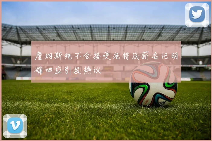 詹姆斯绝不会接受老将底薪名记明确回应引发热议
